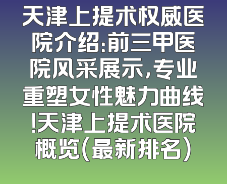 天津上提术权威医院介绍：前三甲医院风采展示，专业重塑女性魅力曲线！天津上提术医院概览（最新排名）