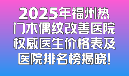 2025年福州热门木偶纹改善医院权威医生价格表及医院排名榜揭晓！