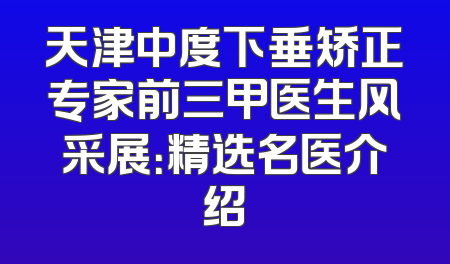 天津中度下垂矫正专家前三甲医生风采展：精选名医介绍