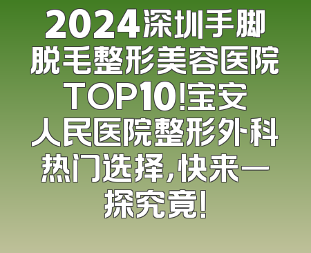 2024深圳手脚脱毛整形美容医院TOP10！宝安人民医院整形外科热门选择，快来一探究竟！