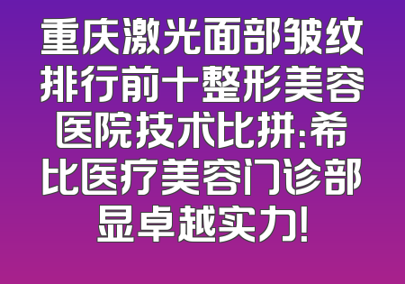 重庆激光面部皱纹排行前十整形美容医院技术比拼：希比医疗美容门诊部显卓越实力！