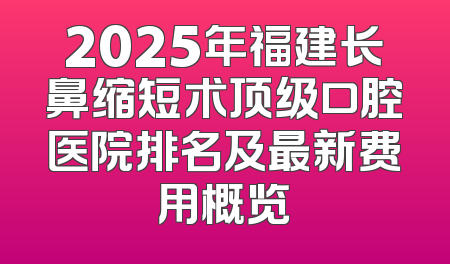 2025年福建长鼻缩短术顶级口腔医院排名及最新费用概览