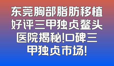 东莞胸部脂肪移植好评三甲独占鳌头医院揭秘！口碑三甲独占市场！