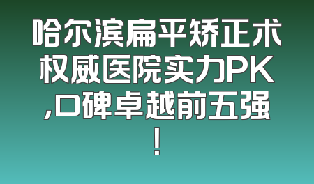 哈尔滨扁平矫正术权威医院实力PK，口碑卓越前五强！