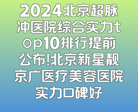2024北京超脉冲医院综合实力top10排行提前公布！北京新星靓京广医疗美容医院实力口碑好