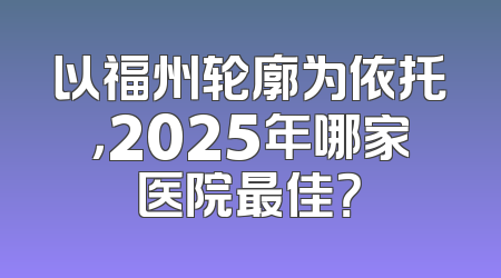 以福州轮廓为依托，2025年哪家医院最佳？