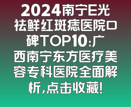 2024南宁E光祛鲜红斑痣医院口碑TOP10：广西南宁东方医疗美容专科医院全面解析，点击收藏！