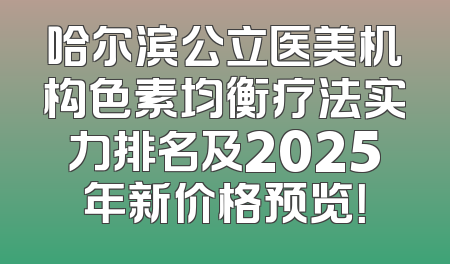 哈尔滨公立医美机构色素均衡疗法实力排名及2025年新价格预览！