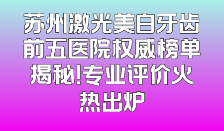 苏州激光美白牙齿前五医院权威榜单揭秘！专业评价火热出炉