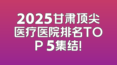 2025甘肃顶尖医疗医院排名TOP 5集结!