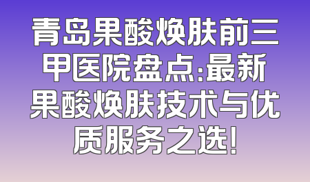 青岛果酸焕肤前三甲医院盘点：最新果酸焕肤技术与优质服务之选！
