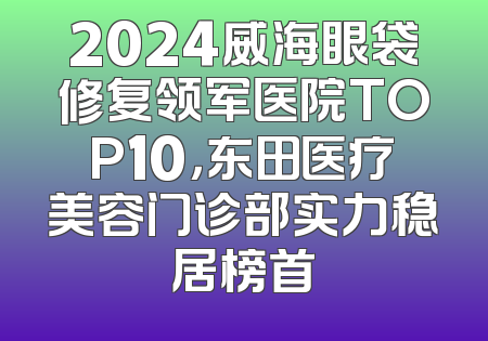 2024威海眼袋修复领军医院TOP10，东田医疗美容门诊部实力稳居榜首