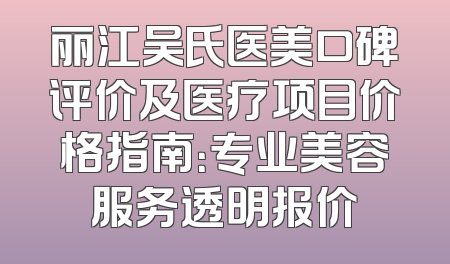 丽江吴氏医美口碑评价及医疗项目价格指南：专业美容服务透明报价