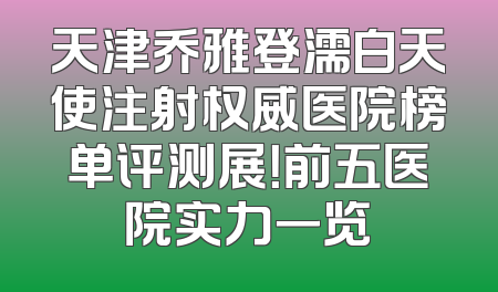 天津乔雅登濡白天使注射权威医院榜单评测展！前五医院实力一览