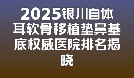 2025银川自体耳软骨移植垫鼻基底权威医院排名揭晓