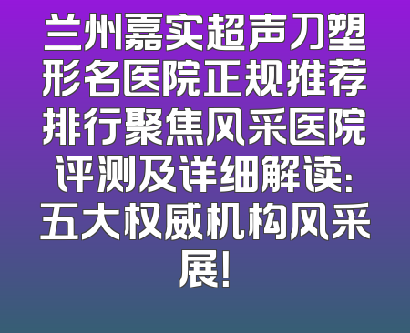 兰州嘉实超声刀塑形名医院正规推荐排行聚焦风采医院评测及详细解读：五大权威机构风采展！