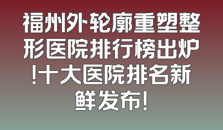 福州外轮廓重塑整形医院排行榜出炉！十大医院排名新鲜发布！