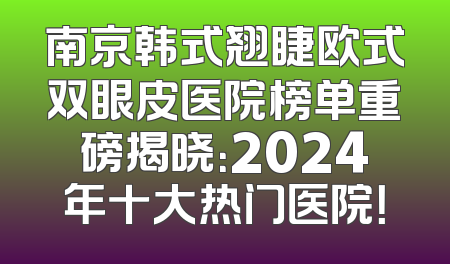 南京韩式翘睫欧式双眼皮医院榜单重磅揭晓：2024年十大热门医院！