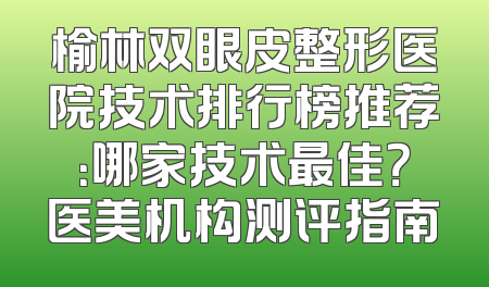 榆林双眼皮整形医院技术排行榜推荐：哪家技术最佳？医美机构测评指南