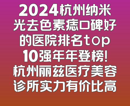 2024杭州纳米光去色素痣口碑好的医院排名top10强年年登榜！杭州丽兹医疗美容诊所实力有价比高