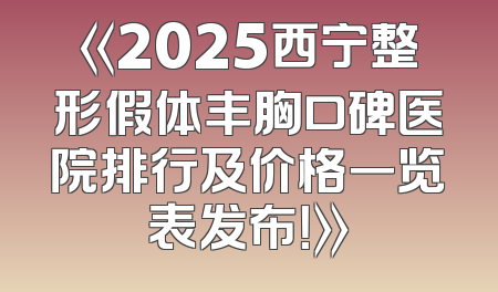 《2025西宁整形假体丰胸口碑医院排行及价格一览表发布！》