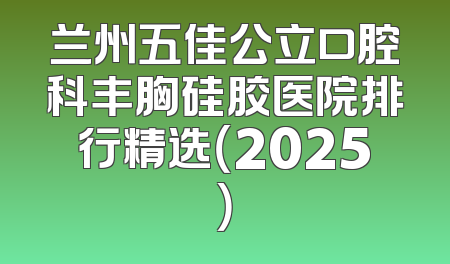 兰州五佳公立口腔科丰胸硅胶医院排行精选（2025）