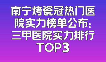 南宁烤瓷冠热门医院实力榜单公布：三甲医院实力排行TOP3