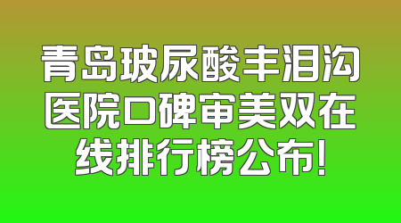 青岛玻尿酸丰泪沟医院口碑审美双在线排行榜公布！