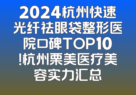 2024杭州快速光纤祛眼袋整形医院口碑TOP10！杭州栗美医疗美容实力汇总