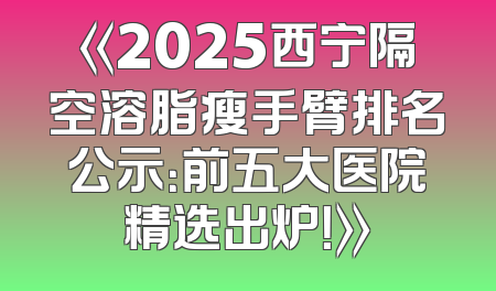 《2025西宁隔空溶脂瘦手臂排名公示：前五大医院精选出炉！》