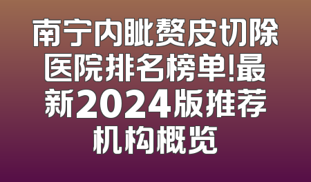 南宁内眦赘皮切除医院排名榜单！最新2024版推荐机构概览