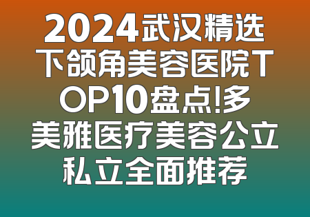 2024武汉精选下颌角美容医院TOP10盘点！多美雅医疗美容公立私立全面推荐