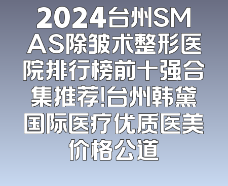 2024台州SMAS除皱术整形医院排行榜前十强合集推荐！台州韩黛国际医疗优质医美价格公道