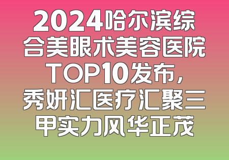 2024哈尔滨综合美眼术美容医院TOP10发布，秀妍汇医疗汇聚三甲实力风华正茂
