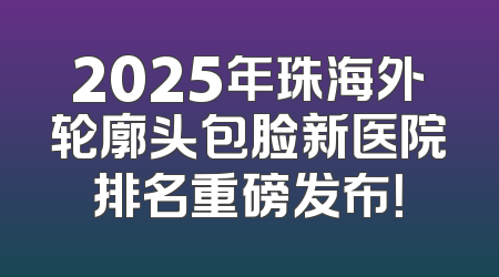 2025年珠海外轮廓头包脸新医院排名重磅发布！