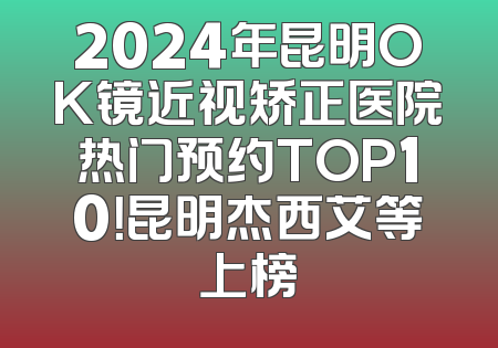 2024年昆明OK镜近视矫正医院热门预约TOP10！昆明杰西艾等上榜