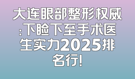 大连眼部整形权威：下睑下至手术医生实力2025排名行!