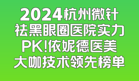 2024杭州微针祛黑眼圈医院实力PK！依妮德医美大咖技术领先榜单