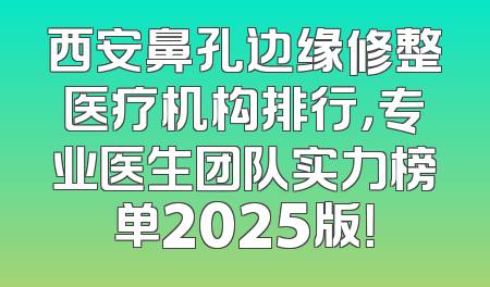 西安鼻孔边缘修整医疗机构排行，专业医生团队实力榜单2025版！