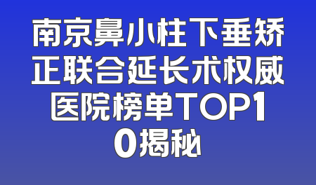 南京鼻小柱下垂矫正联合延长术权威医院榜单TOP10揭秘