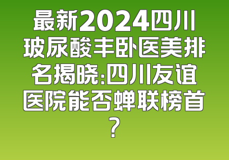最新2024四川玻尿酸丰卧医美排名揭晓：四川友谊医院能否蝉联榜首？