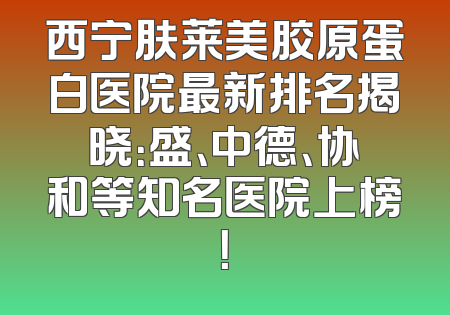西宁肤莱美胶原蛋白医院最新排名揭晓：盛、中德、协和等知名医院上榜！