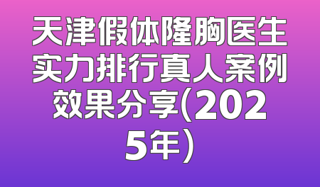 天津假体隆胸医生实力排行真人案例效果分享（2025年）