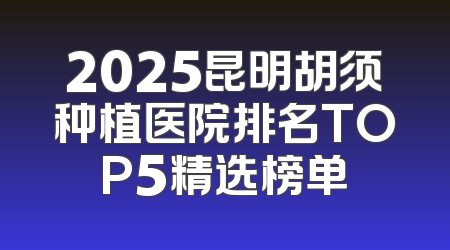 2025昆明胡须种植医院排名TOP5精选榜单