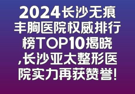 2024长沙无痕丰胸医院权威排行榜TOP10揭晓，长沙亚太整形医院实力再获赞誉！