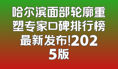 哈尔滨面部轮廓重塑专家口碑排行榜最新发布！2025版