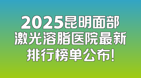 2025昆明面部激光溶脂医院最新排行榜单公布！