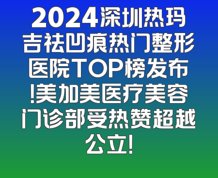 2024深圳热玛吉祛凹痕热门整形医院TOP榜发布！美加美医疗美容门诊部受热赞超越公立！