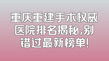 重庆重建手术权威医院排名揭秘，别错过最新榜单！