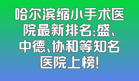 哈尔滨缩小手术医院最新排名：盛、中德、协和等知名医院上榜！